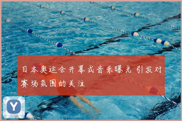 日本奥运会开幕式音乐曝光 引发对赛场氛围的关注