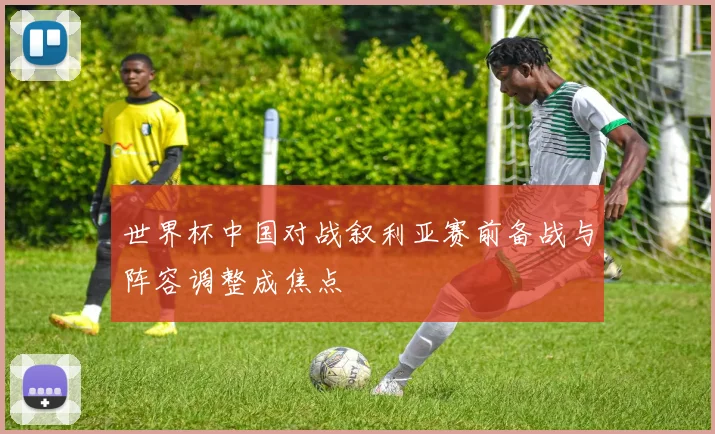 世界杯中国对战叙利亚赛前备战与阵容调整成焦点