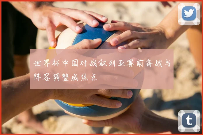 世界杯中国对战叙利亚赛前备战与阵容调整成焦点