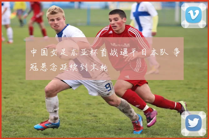 中国女足东亚杯首战逼平日本队 争冠悬念延续到末轮