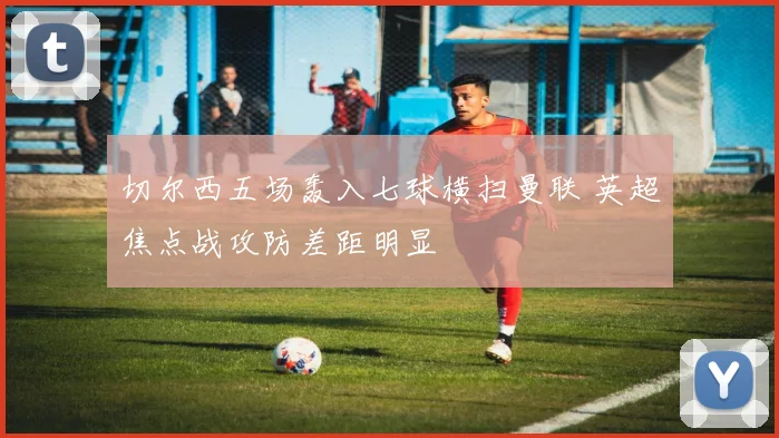 切尔西五场轰入七球横扫曼联 英超焦点战攻防差距明显