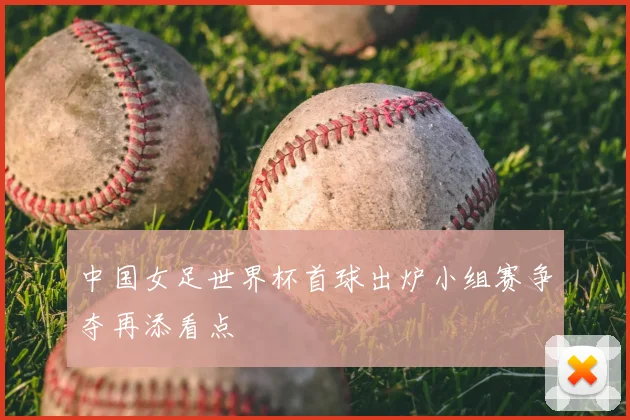 中国女足世界杯首球出炉小组赛争夺再添看点