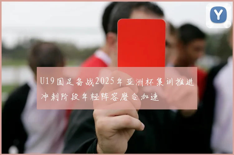 U19国足备战2025年亚洲杯集训推进冲刺阶段年轻阵容磨合加速