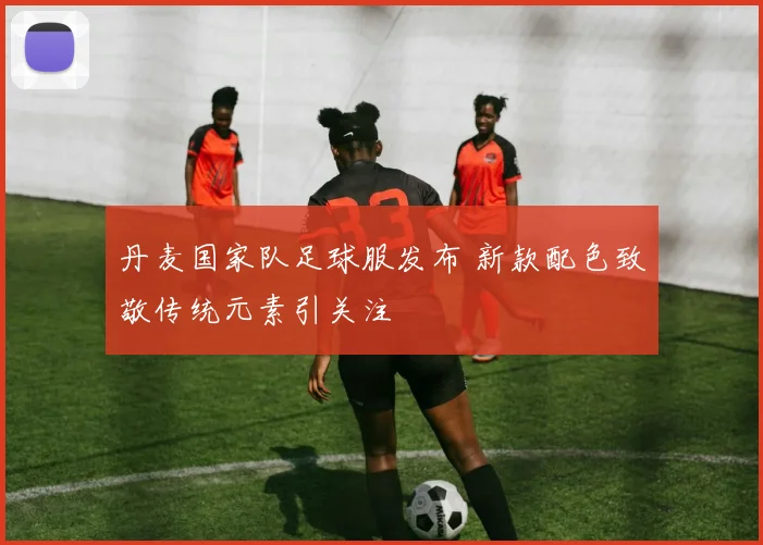 丹麦国家队足球服发布 新款配色致敬传统元素引关注