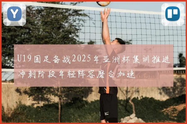 U19国足备战2025年亚洲杯集训推进冲刺阶段年轻阵容磨合加速