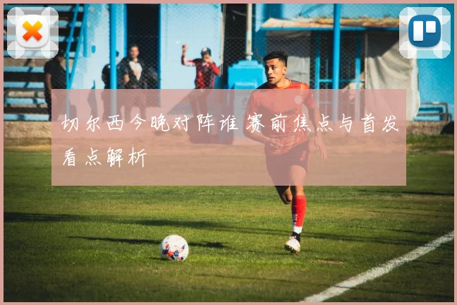 切尔西今晚对阵谁 赛前焦点与首发看点解析
