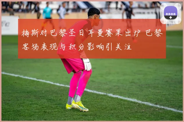 梅斯对巴黎圣日耳曼赛果出炉 巴黎客场表现与积分影响引关注