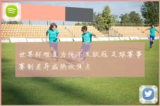 世界杯难度为何不及欧冠 足球赛事赛制差异成热议焦点