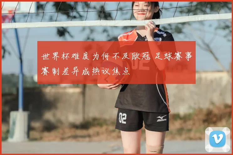 世界杯难度为何不及欧冠 足球赛事赛制差异成热议焦点