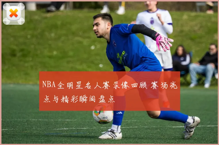 NBA全明星名人赛录像回顾 赛场亮点与精彩瞬间盘点