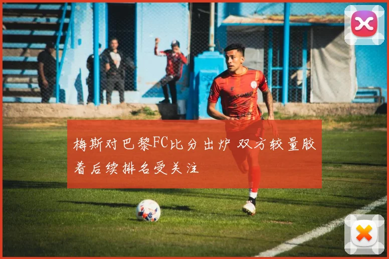 梅斯对巴黎FC比分出炉 双方较量胶着后续排名受关注