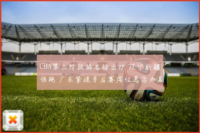 CBA第三阶段排名榜出炉 辽宁新疆领跑 广东紧追季后赛席位悬念加剧