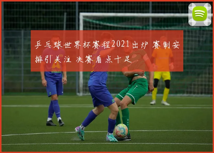 乒乓球世界杯赛程2021出炉 赛制安排引关注 决赛看点十足