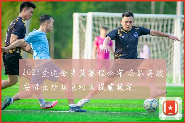 2025全运会男篮赛程公布 各队备战安排出炉焦点对决提前锁定