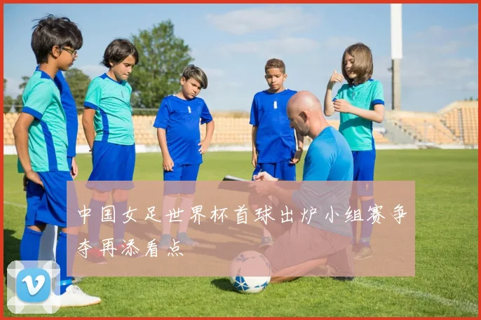 中国女足世界杯首球出炉小组赛争夺再添看点