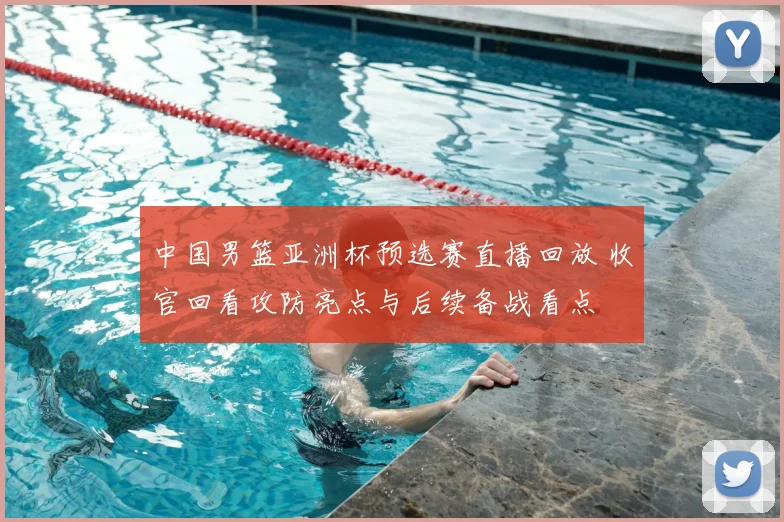中国男篮亚洲杯预选赛直播回放 收官回看攻防亮点与后续备战看点