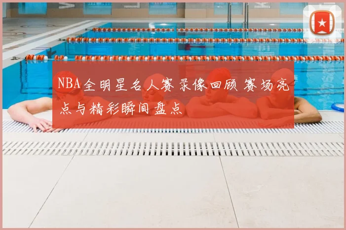 NBA全明星名人赛录像回顾 赛场亮点与精彩瞬间盘点