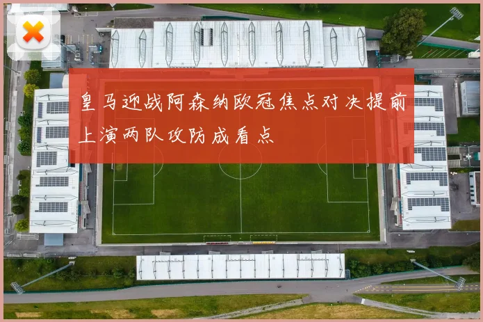 皇马迎战阿森纳欧冠焦点对决提前上演两队攻防成看点