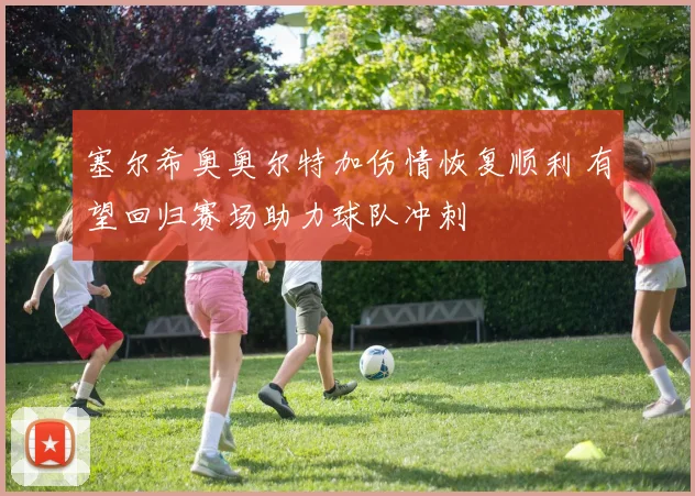 塞尔希奥奥尔特加伤情恢复顺利 有望回归赛场助力球队冲刺
