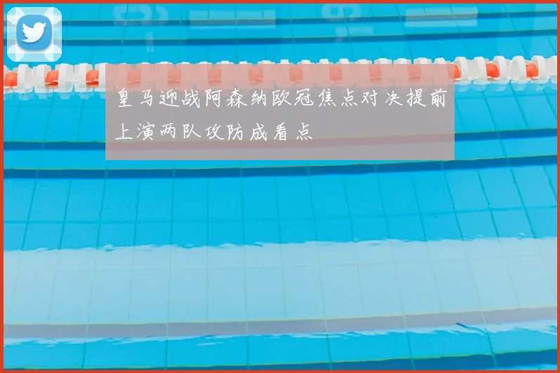 皇马迎战阿森纳欧冠焦点对决提前上演两队攻防成看点