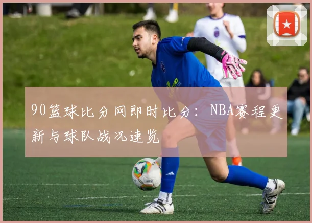 90篮球比分网即时比分：NBA赛程更新与球队战况速览