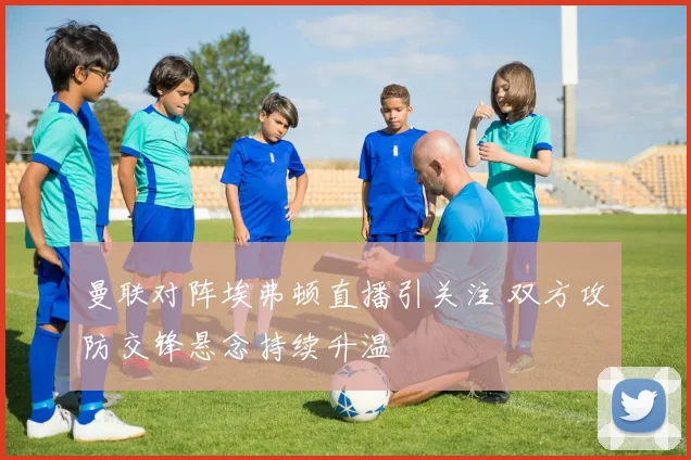 曼联对阵埃弗顿直播引关注 双方攻防交锋悬念持续升温