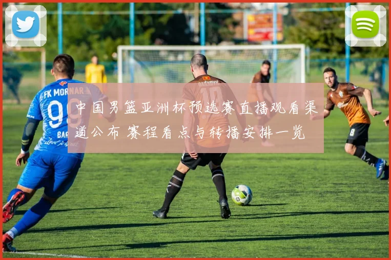 中国男篮亚洲杯预选赛直播观看渠道公布 赛程看点与转播安排一览